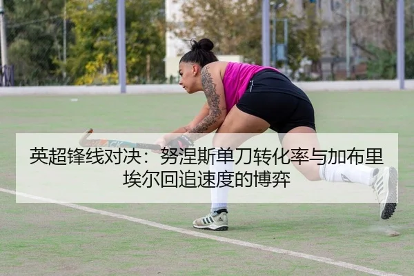 英超锋线对决：努涅斯单刀转化率与加布里埃尔回追速度的博弈（yaxin）